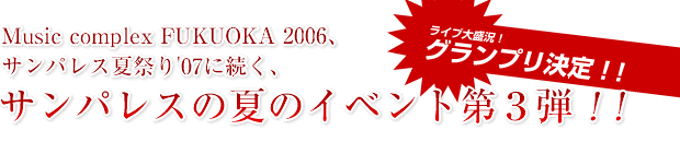 Music complex FUKUOKA 2006、サンパレス夏祭り'07に続く、サンパレスの夏のイベント第3弾!!